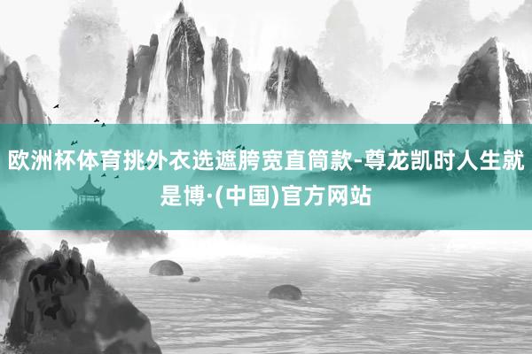 欧洲杯体育挑外衣选遮胯宽直筒款-尊龙凯时人生就是博·(中国)官方网站