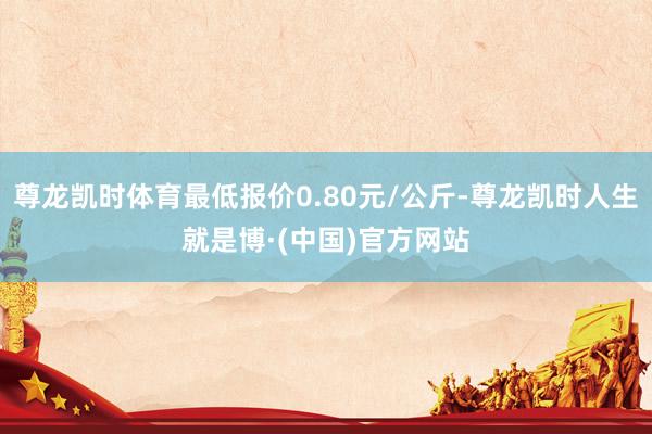 尊龙凯时体育最低报价0.80元/公斤-尊龙凯时人生就是博·(中国)官方网站