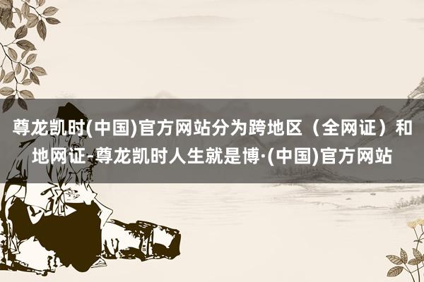尊龙凯时(中国)官方网站分为跨地区(全网证)和地网证-尊龙凯时人生就是博·(中国)官方网站
