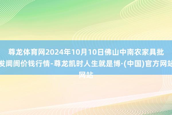 尊龙体育网2024年10月10日佛山中南农家具批发阛阓价钱行情-尊龙凯时人生就是博·(中国)官方网站