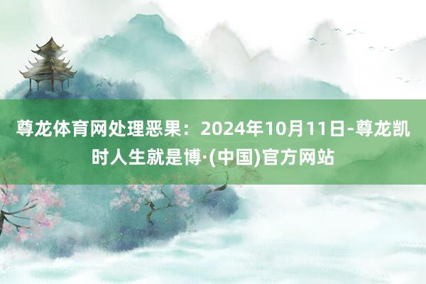 尊龙体育网处理恶果:2024年10月11日-尊龙凯时人生就是博·(中国)官方网站