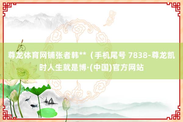 尊龙体育网铺张者韩**(手机尾号 7838-尊龙凯时人生就是博·(中国)官方网站
