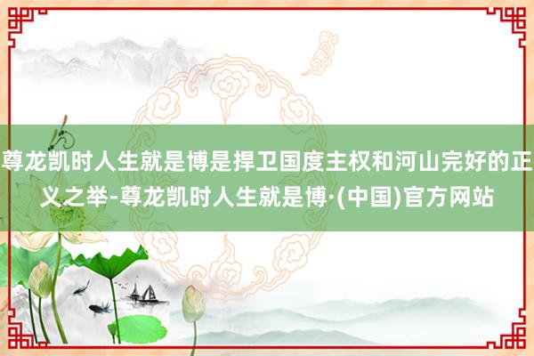 尊龙凯时人生就是博是捍卫国度主权和河山完好的正义之举-尊龙凯时人生就是博·(中国)官方网站