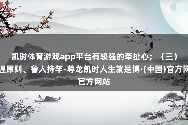 凯时体育游戏app平台有较强的牵扯心; (三)坚握原则、鲁人持竿-尊龙凯时人生就是博·(中国)官方网站