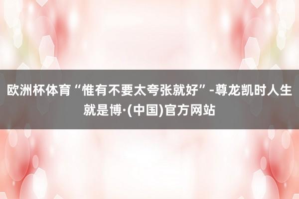 欧洲杯体育“惟有不要太夸张就好”-尊龙凯时人生就是博·(中国)官方网站