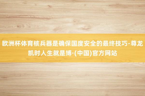 欧洲杯体育核兵器是确保国度安全的最终技巧-尊龙凯时人生就是博·(中国)官方网站