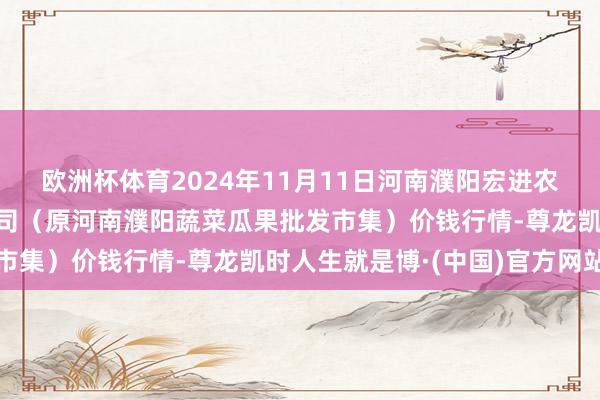 欧洲杯体育2024年11月11日河南濮阳宏进农副居品批发市集有限公司(原河南濮阳蔬菜瓜果批发市集)价钱行情-尊龙凯时人生就是博·(中国)官方网站
