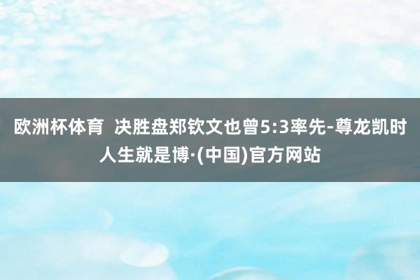 欧洲杯体育 决胜盘郑钦文也曾5:3率先-尊龙凯时人生就是博·(中国)官方网站