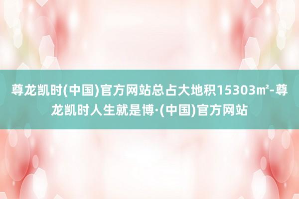 尊龙凯时(中国)官方网站总占大地积15303㎡-尊龙凯时人生就是博·(中国)官方网站