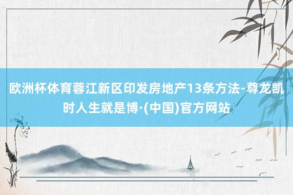 欧洲杯体育蓉江新区印发房地产13条方法-尊龙凯时人生就是博·(中国)官方网站
