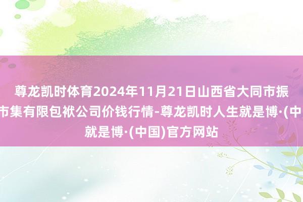 尊龙凯时体育2024年11月21日山西省大同市振华蔬菜批发市集有限包袱公司价钱行情-尊龙凯时人生就是博·(中国)官方网站