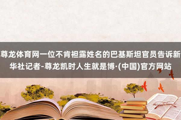 尊龙体育网一位不肯袒露姓名的巴基斯坦官员告诉新华社记者-尊龙凯时人生就是博·(中国)官方网站