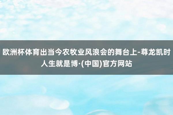 欧洲杯体育出当今农牧业风浪会的舞台上-尊龙凯时人生就是博·(中国)官方网站