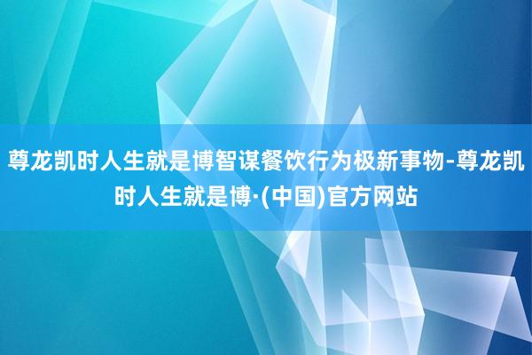 尊龙凯时人生就是博智谋餐饮行为极新事物-尊龙凯时人生就是博·(中国)官方网站