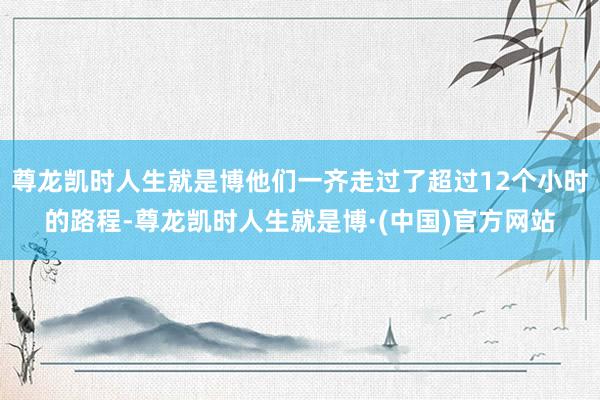 尊龙凯时人生就是博他们一齐走过了超过12个小时的路程-尊龙凯时人生就是博·(中国)官方网站