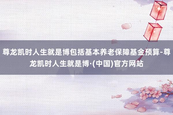 尊龙凯时人生就是博包括基本养老保障基金预算-尊龙凯时人生就是博·(中国)官方网站