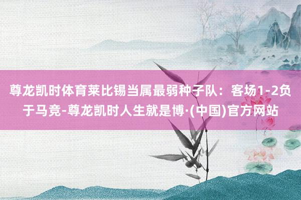 尊龙凯时体育莱比锡当属最弱种子队：客场1-2负于马竞-尊龙凯时人生就是博·(中国)官方网站