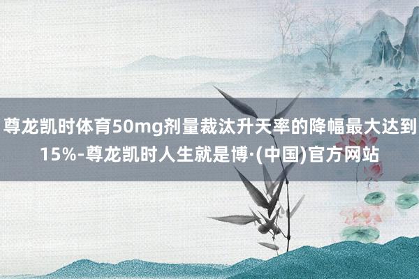 尊龙凯时体育50mg剂量裁汰升天率的降幅最大达到15%-尊龙凯时人生就是博·(中国)官方网站