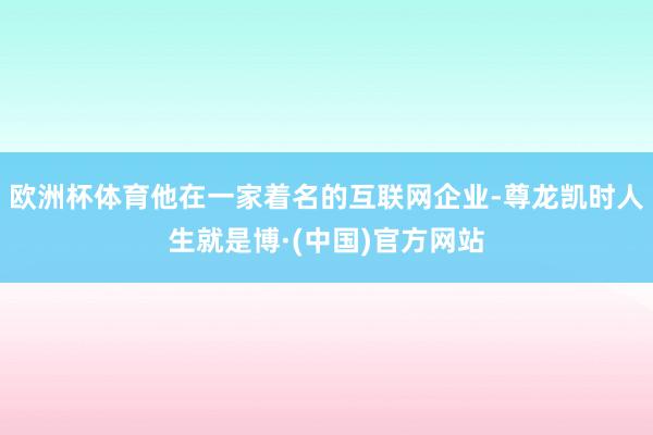 欧洲杯体育他在一家着名的互联网企业-尊龙凯时人生就是博·(中国)官方网站