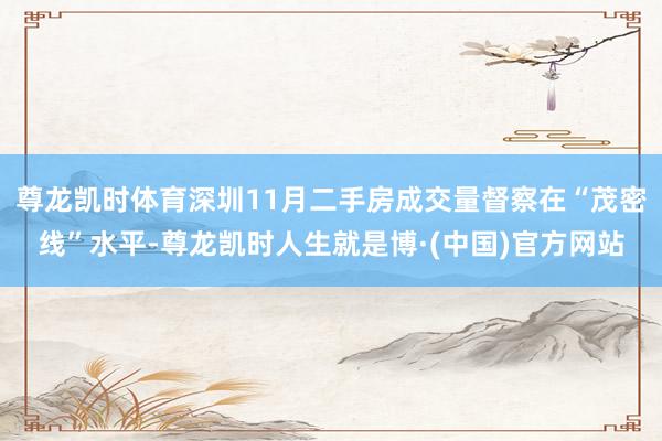 尊龙凯时体育深圳11月二手房成交量督察在“茂密线”水平-尊龙凯时人生就是博·(中国)官方网站