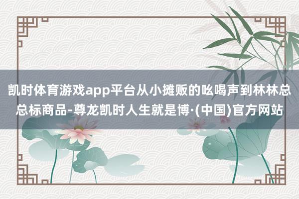 凯时体育游戏app平台从小摊贩的吆喝声到林林总总标商品-尊龙凯时人生就是博·(中国)官方网站