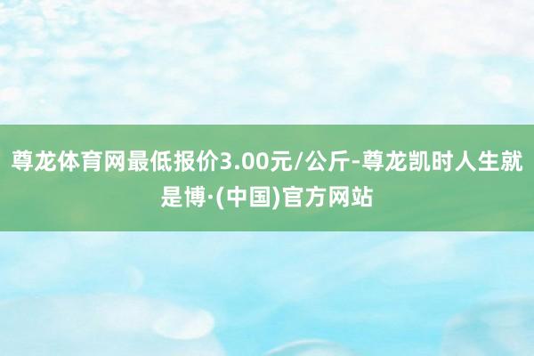尊龙体育网最低报价3.00元/公斤-尊龙凯时人生就是博·(中国)官方网站