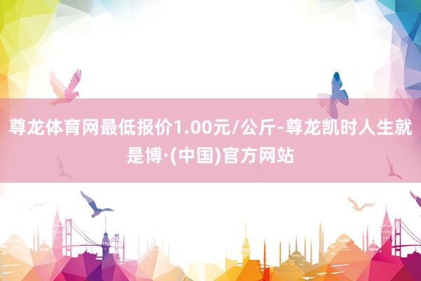 尊龙体育网最低报价1.00元/公斤-尊龙凯时人生就是博·(中国)官方网站