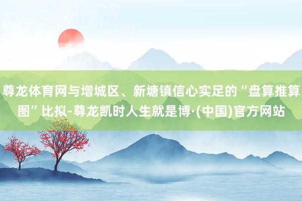 尊龙体育网与增城区、新塘镇信心实足的“盘算推算图”比拟-尊龙凯时人生就是博·(中国)官方网站