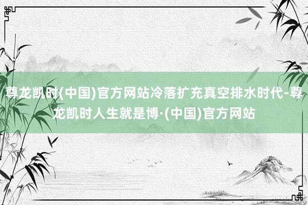 尊龙凯时(中国)官方网站冷落扩充真空排水时代-尊龙凯时人生就是博·(中国)官方网站