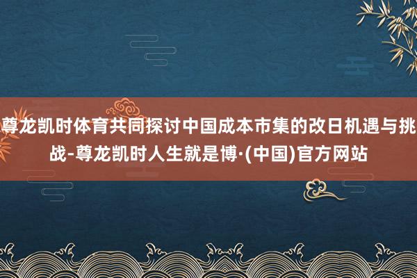 尊龙凯时体育共同探讨中国成本市集的改日机遇与挑战-尊龙凯时人生就是博·(中国)官方网站