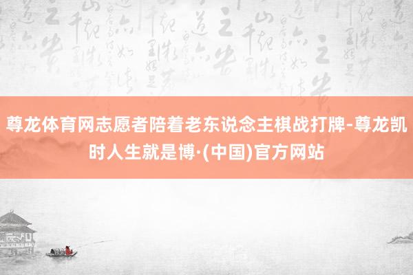 尊龙体育网志愿者陪着老东说念主棋战打牌-尊龙凯时人生就是博·(中国)官方网站