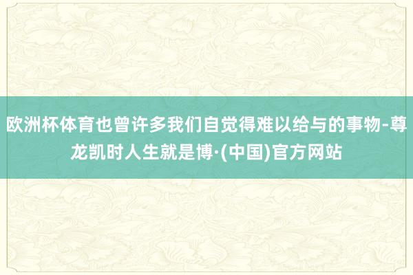 欧洲杯体育也曾许多我们自觉得难以给与的事物-尊龙凯时人生就是博·(中国)官方网站
