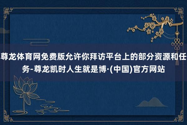 尊龙体育网免费版允许你拜访平台上的部分资源和任务-尊龙凯时人生就是博·(中国)官方网站