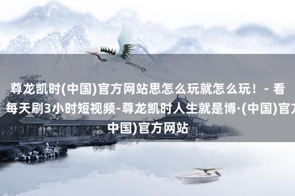 尊龙凯时(中国)官方网站思怎么玩就怎么玩!- 看视频:每天刷3小时短视频-尊龙凯时人生就是博·(中国)官方网站