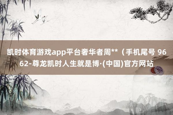 凯时体育游戏app平台奢华者周**（手机尾号 9662-尊龙凯时人生就是博·(中国)官方网站