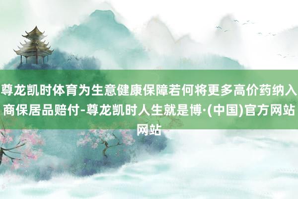 尊龙凯时体育为生意健康保障若何将更多高价药纳入商保居品赔付-尊龙凯时人生就是博·(中国)官方网站