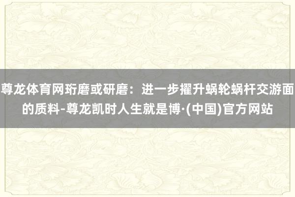 尊龙体育网珩磨或研磨:进一步擢升蜗轮蜗杆交游面的质料-尊龙凯时人生就是博·(中国)官方网站