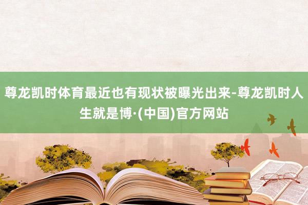 尊龙凯时体育最近也有现状被曝光出来-尊龙凯时人生就是博·(中国)官方网站