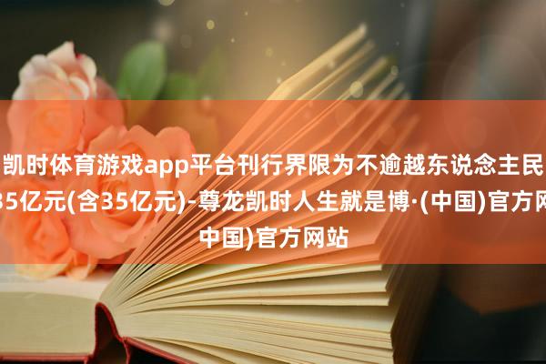 凯时体育游戏app平台刊行界限为不逾越东说念主民币35亿元(含35亿元)-尊龙凯时人生就是博·(中国)官方网站