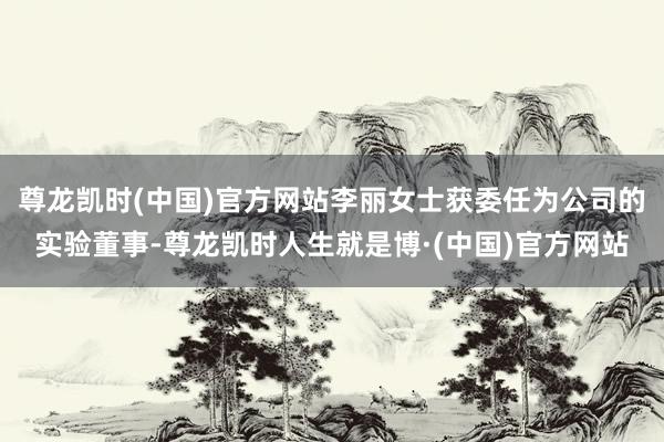 尊龙凯时(中国)官方网站李丽女士获委任为公司的实验董事-尊龙凯时人生就是博·(中国)官方网站