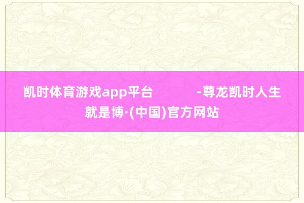 凯时体育游戏app平台 -尊龙凯时人生就是博·(中国)官方网站