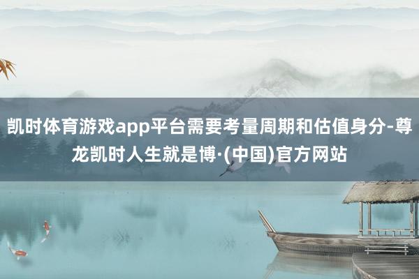 凯时体育游戏app平台需要考量周期和估值身分-尊龙凯时人生就是博·(中国)官方网站