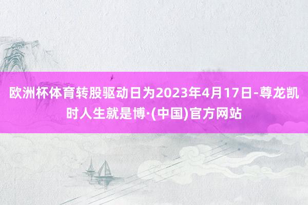 欧洲杯体育转股驱动日为2023年4月17日-尊龙凯时人生就是博·(中国)官方网站