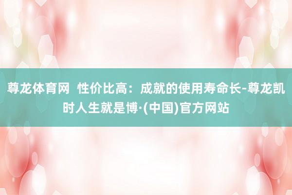 尊龙体育网 性价比高:成就的使用寿命长-尊龙凯时人生就是博·(中国)官方网站