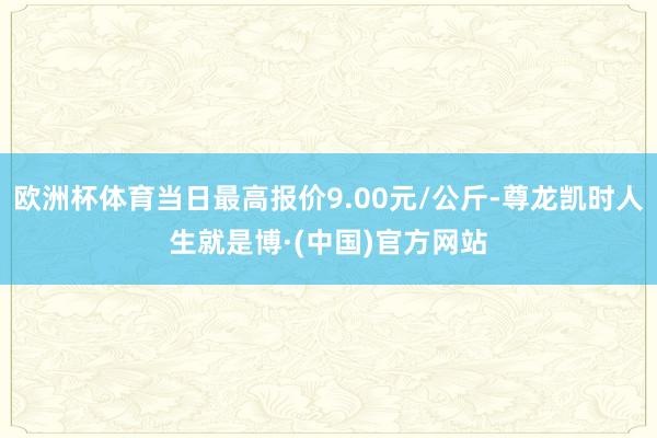 欧洲杯体育当日最高报价9.00元/公斤-尊龙凯时人生就是博·(中国)官方网站
