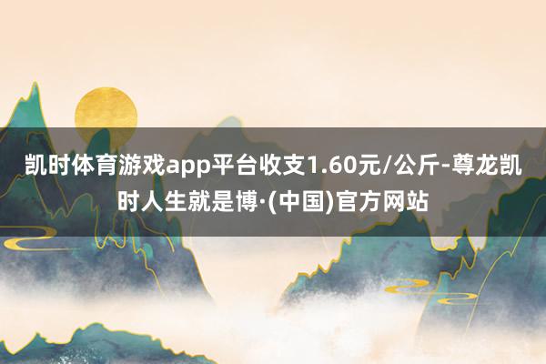 凯时体育游戏app平台收支1.60元/公斤-尊龙凯时人生就是博·(中国)官方网站
