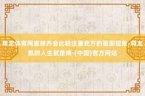 尊龙体育网寰球齐会比较注重我方的面部现象-尊龙凯时人生就是博·(中国)官方网站