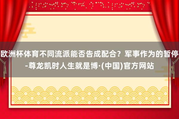 欧洲杯体育不同流派能否告成配合？军事作为的暂停-尊龙凯时人生就是博·(中国)官方网站
