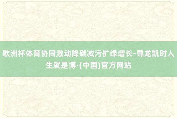 欧洲杯体育协同激动降碳减污扩绿增长-尊龙凯时人生就是博·(中国)官方网站
