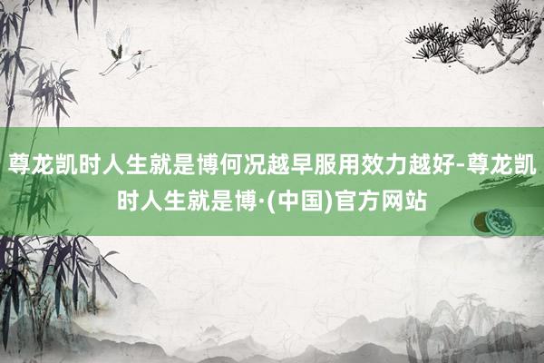 尊龙凯时人生就是博何况越早服用效力越好-尊龙凯时人生就是博·(中国)官方网站